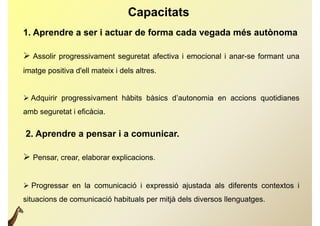 Capacitats
1. Aprendre a ser i actuar de forma cada vegada més autònoma

 Assolir progressivament seguretat afectiva i emocional i anar-se formant una
imatge positiva d'ell mateix i dels altres.


 Adquirir progressivament hàbits bàsics d’autonomia en accions quotidianes
                                         d autonomia
amb seguretat i eficàcia.

2. Aprendre a pensar i a comunicar.

 Pensar, crear, elaborar explicacions.


 Progressar en la comunicació i expressió ajustada als diferents contextos i
situacions de comunicació habituals per mitjà dels diversos llenguatges.
 