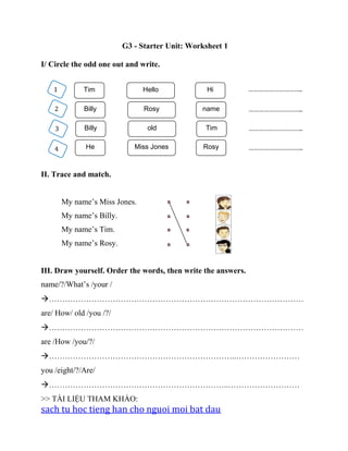 G3 - Starter Unit: Worksheet 1
I/ Circle the odd one out and write.
II. Trace and match.
My name’s Miss Jones.
My name’s Billy.
My name’s Tim.
My name’s Rosy.
III. Draw yourself. Order the words, then write the answers.
name/?/What’s /your /
……………………………………………………………………………………
are/ How/ old /you /?/
……………………………………………………………………………………
are /How /you/?/
……………………………………………………………..……………………
you /eight/?/Are/
…………………………………………………………..………………………
>> TÀI LIỆU THAM KHẢO:
sach tu hoc tieng han cho nguoi moi bat dau
1 Tim Hello Hi
2 Billy Rosy name
4 He Miss Jones Rosy
3 Billy old Tim
…………………………..
…………………………..
…………………………..
…………………………..
 