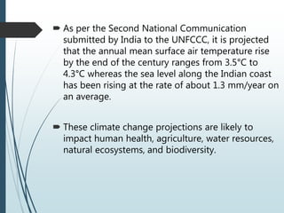  As per the Second National Communication
submitted by India to the UNFCCC, it is projected
that the annual mean surface air temperature rise
by the end of the century ranges from 3.5°C to
4.3°C whereas the sea level along the Indian coast
has been rising at the rate of about 1.3 mm/year on
an average.
 These climate change projections are likely to
impact human health, agriculture, water resources,
natural ecosystems, and biodiversity.
 