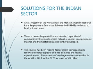 SOLUTIONS FOR THE INDIAN
SECTOR
 A vast majority of the works under the Mahatma Gandhi National
Rural Employment Guarantee Scheme (MGNREGS) are linked to
land, soil, and water.
 These schemes help mobilize and develop capacities of
community institutions to utilize natural resources in a sustainable
manner and their potential can be further developed.
 The country has been making fast progress in increasing its
renewable energy capacity and has displayed the fastest
expansion rate of investment of any large renewables market in
the world in 2011, with a 62 % increase to $12 billion.
 