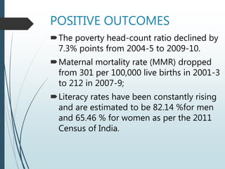 POSITIVE OUTCOMES
The poverty head-count ratio declined by
7.3% points from 2004-5 to 2009-10.
Maternal mortality rate (MMR) dropped
from 301 per 100,000 live births in 2001-3
to 212 in 2007-9;
Literacy rates have been constantly rising
and are estimated to be 82.14 %for men
and 65.46 % for women as per the 2011
Census of India.
 