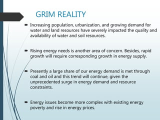 GRIM REALITY
 Increasing population, urbanization, and growing demand for
water and land resources have severely impacted the quality and
availability of water and soil resources.
 Rising energy needs is another area of concern. Besides, rapid
growth will require corresponding growth in energy supply.
 Presently a large share of our energy demand is met through
coal and oil and this trend will continue, given the
unprecedented surge in energy demand and resource
constraints.
 Energy issues become more complex with existing energy
poverty and rise in energy prices.
 