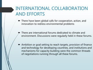 INTERNATIONAL COLLABORATION
AND EFFORTS
 There have been global calls for cooperation, action, and
innovation to redress environmental problems
 There are international forums dedicated to climate and
environment. Discussions were regularly held in these forums.
 Ambition or goal setting to reach targets, provision of finance
and technology for developing countries, and institutions and
mechanisms for capacity building were the common threads
of negotiations running through all these forums.
 