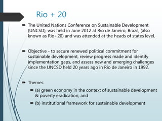 Rio + 20
 The United Nations Conference on Sustainable Development
(UNCSD), was held in June 2012 at Rio de Janeiro, Brazil, (also
known as Rio+20) and was attended at the heads of states level.
 Objective - to secure renewed political commitment for
sustainable development, review progress made and identify
implementation gaps, and assess new and emerging challenges
since the UNCSD held 20 years ago in Rio de Janeiro in 1992.
 Themes
 (a) green economy in the context of sustainable development
& poverty eradication; and
 (b) institutional framework for sustainable development
 