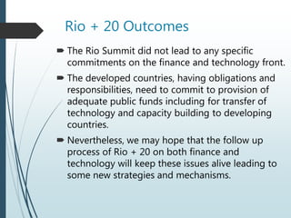 Rio + 20 Outcomes
 The Rio Summit did not lead to any specific
commitments on the finance and technology front.
 The developed countries, having obligations and
responsibilities, need to commit to provision of
adequate public funds including for transfer of
technology and capacity building to developing
countries.
 Nevertheless, we may hope that the follow up
process of Rio + 20 on both finance and
technology will keep these issues alive leading to
some new strategies and mechanisms.
 