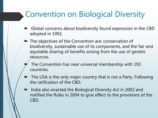 Convention on Biological Diversity
 Global concerns about biodiversity found expression in the CBD
adopted in 1992.
 The objectives of the Convention are: conservation of
biodiversity, sustainable use of its components, and the fair and
equitable sharing of benefits arising from the use of genetic
resources.
 The Convention has near universal membership with 193
countries.
 The USA is the only major country that is not a Party. Following
the ratification of the CBD,
 India also enacted the Biological Diversity Act in 2002 and
notified the Rules in 2004 to give effect to the provisions of the
CBD.
 