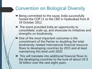 Convention on Biological Diversity
 Being committed to the cause, India successfully
hosted the COP 11 to the CBD in Hyderabad from 8-
19 October 2012.
 The event provided India an opportunity to
consolidate, scale up, and showcase its initiatives and
strengths on biodiversity.
 One of the most important outcomes is the
commitment of the Parties to doubling the total
biodiversity-related international financial resource
flows to developing countries by 2015 and at least
maintaining this level until 2020.
 This will translate into additional financial flows to
the developing countries to the tune of about US $
30 billion over the next eight years.
 