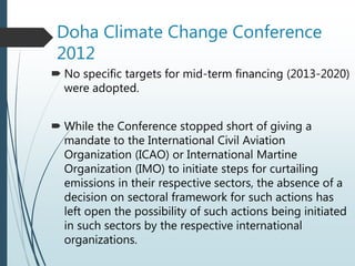 Doha Climate Change Conference
2012
 No specific targets for mid-term financing (2013-2020)
were adopted.
 While the Conference stopped short of giving a
mandate to the International Civil Aviation
Organization (ICAO) or International Martine
Organization (IMO) to initiate steps for curtailing
emissions in their respective sectors, the absence of a
decision on sectoral framework for such actions has
left open the possibility of such actions being initiated
in such sectors by the respective international
organizations.
 