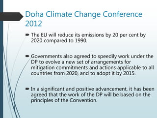 Doha Climate Change Conference
2012
 The EU will reduce its emissions by 20 per cent by
2020 compared to 1990.
 Governments also agreed to speedily work under the
DP to evolve a new set of arrangements for
mitigation commitments and actions applicable to all
countries from 2020, and to adopt it by 2015.
 In a significant and positive advancement, it has been
agreed that the work of the DP will be based on the
principles of the Convention.
 