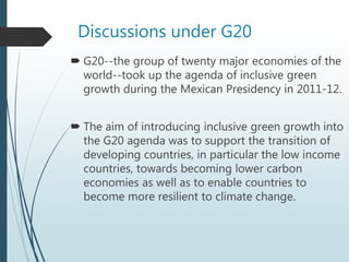 Discussions under G20
 G20--the group of twenty major economies of the
world--took up the agenda of inclusive green
growth during the Mexican Presidency in 2011-12.
 The aim of introducing inclusive green growth into
the G20 agenda was to support the transition of
developing countries, in particular the low income
countries, towards becoming lower carbon
economies as well as to enable countries to
become more resilient to climate change.
 