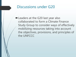 Discussions under G20
Leaders at the G20 last year also
collaborated to form a Climate Finance
Study Group to consider ways of effectively
mobilizing resources taking into account
the objectives, provisions, and principles of
the UNFCCC
 