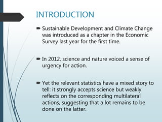 INTRODUCTION
 Sustainable Development and Climate Change
was introduced as a chapter in the Economic
Survey last year for the first time.
 In 2012, science and nature voiced a sense of
urgency for action.
 Yet the relevant statistics have a mixed story to
tell: it strongly accepts science but weakly
reflects on the corresponding multilateral
actions, suggesting that a lot remains to be
done on the latter.
 