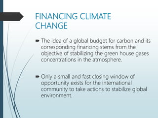 FINANCING CLIMATE
CHANGE
 The idea of a global budget for carbon and its
corresponding financing stems from the
objective of stabilizing the green house gases
concentrations in the atmosphere.
 Only a small and fast closing window of
opportunity exists for the international
community to take actions to stabilize global
environment.
 