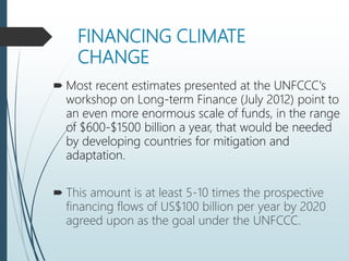 FINANCING CLIMATE
CHANGE
 Most recent estimates presented at the UNFCCC's
workshop on Long-term Finance (July 2012) point to
an even more enormous scale of funds, in the range
of $600-$1500 billion a year, that would be needed
by developing countries for mitigation and
adaptation.
 This amount is at least 5-10 times the prospective
financing flows of US$100 billion per year by 2020
agreed upon as the goal under the UNFCCC.
 