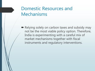 Domestic Resources and
Mechanisms
 Relying solely on carbon taxes and subsidy may
not be the most viable policy option. Therefore,
India is experimenting with a careful mix of
market mechanisms together with fiscal
instruments and regulatory interventions.
 