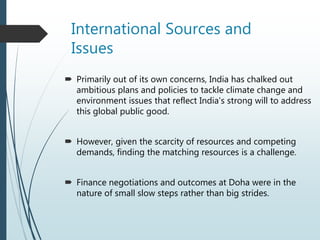 International Sources and
Issues
 Primarily out of its own concerns, India has chalked out
ambitious plans and policies to tackle climate change and
environment issues that reflect India's strong will to address
this global public good.
 However, given the scarcity of resources and competing
demands, finding the matching resources is a challenge.
 Finance negotiations and outcomes at Doha were in the
nature of small slow steps rather than big strides.
 