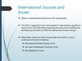 International Sources and
Issues
 Work on operationalizing the has GCF progressed.
 The GCF is expected to be instrumental in channeling a significant
share of the US$ 100 billion expected annually to be mobilized to
developing countries by 2020 for addressing climate change.
 Meanwhile, there are other Funds under the UNFCCC which
continue to function including
 the Special Climate Change Fund,
 the Least Developed Countries Fund,
 the Adaptation Fund
 