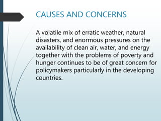 CAUSES AND CONCERNS
A volatile mix of erratic weather, natural
disasters, and enormous pressures on the
availability of clean air, water, and energy
together with the problems of poverty and
hunger continues to be of great concern for
policymakers particularly in the developing
countries.
 