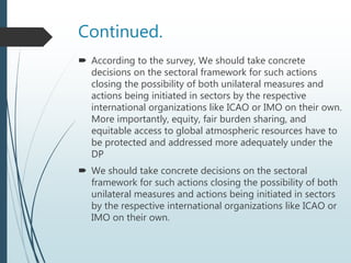 Continued.
 According to the survey, We should take concrete
decisions on the sectoral framework for such actions
closing the possibility of both unilateral measures and
actions being initiated in sectors by the respective
international organizations like ICAO or IMO on their own.
More importantly, equity, fair burden sharing, and
equitable access to global atmospheric resources have to
be protected and addressed more adequately under the
DP
 We should take concrete decisions on the sectoral
framework for such actions closing the possibility of both
unilateral measures and actions being initiated in sectors
by the respective international organizations like ICAO or
IMO on their own.
 