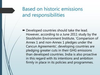 Based on historic emissions
and responsibilities
 Developed countries should take the lead.
However, according to a June 2011 study by the
Stockholm Environment Institute, 'Comparison of
Annex 1 and non-Annex 1 pledges under the
Cancun Agreements', developing countries are
pledging greater cuts in their GHG emissions
than developed countries. India is also proactive
in this regard with its intentions and ambition
firmly in place in its policies and programmes.
 