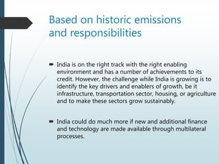 Based on historic emissions
and responsibilities
 India is on the right track with the right enabling
environment and has a number of achievements to its
credit. However, the challenge while India is growing is to
identify the key drivers and enablers of growth, be it
infrastructure, transportation sector, housing, or agriculture
and to make these sectors grow sustainably.
 India could do much more if new and additional finance
and technology are made available through multilateral
processes.
 
