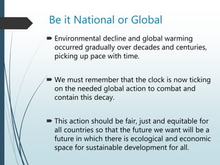 Be it National or Global
 Environmental decline and global warming
occurred gradually over decades and centuries,
picking up pace with time.
 We must remember that the clock is now ticking
on the needed global action to combat and
contain this decay.
 This action should be fair, just and equitable for
all countries so that the future we want will be a
future in which there is ecological and economic
space for sustainable development for all.
 