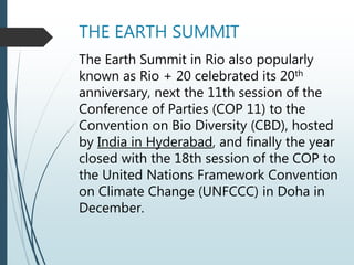 THE EARTH SUMMIT
The Earth Summit in Rio also popularly
known as Rio + 20 celebrated its 20th
anniversary, next the 11th session of the
Conference of Parties (COP 11) to the
Convention on Bio Diversity (CBD), hosted
by India in Hyderabad, and finally the year
closed with the 18th session of the COP to
the United Nations Framework Convention
on Climate Change (UNFCCC) in Doha in
December.
 
