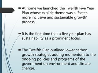At home we launched the Twelfth Five Year
Plan whose explicit theme was a 'faster,
more inclusive and sustainable growth‘
process.
It is the first time that a five year plan has
sustainability as a prominent focus.
The Twelfth Plan outlined lower carbon
growth strategies adding momentum to the
ongoing policies and programs of the
government on environment and climate
change.
 