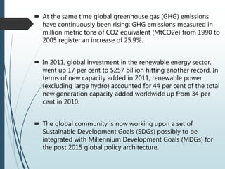  At the same time global greenhouse gas (GHG) emissions
have continuously been rising; GHG emissions measured in
million metric tons of CO2 equivalent (MtCO2e) from 1990 to
2005 register an increase of 25.9%.
 In 2011, global investment in the renewable energy sector,
went up 17 per cent to $257 billion hitting another record. In
terms of new capacity added in 2011, renewable power
(excluding large hydro) accounted for 44 per cent of the total
new generation capacity added worldwide up from 34 per
cent in 2010.
 The global community is now working upon a set of
Sustainable Development Goals (SDGs) possibly to be
integrated with Millennium Development Goals (MDGs) for
the post 2015 global policy architecture.
 