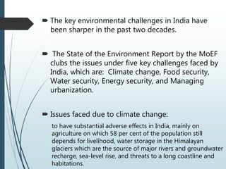  The key environmental challenges in India have
been sharper in the past two decades.
 The State of the Environment Report by the MoEF
clubs the issues under five key challenges faced by
India, which are: Climate change, Food security,
Water security, Energy security, and Managing
urbanization.
 Issues faced due to climate change:
to have substantial adverse effects in India, mainly on
agriculture on which 58 per cent of the population still
depends for livelihood, water storage in the Himalayan
glaciers which are the source of major rivers and groundwater
recharge, sea-level rise, and threats to a long coastline and
habitations.
 