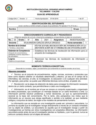 INSTITUCIÓN EDUCATIVA GERARDO ARIAS RAMÍREZ
VILLAMARÍA – CALDAS
GUIA DE APRENDIZAJE
Código:GA-2 Versión: 2 Fecha Aprobación: 07-04-2016 1 de 37
MOMENTO TEÓRICO-CONCEPTUAL
(Desarrolle los conceptos, reglas y procedimientos que fundamentan el contenido temático de la Guía).
Algunos conceptos
 Técnica: es el conjunto de procedimientos, reglas, normas, acciones y protocolos que
tiene como objetivo obtener un resultado determinado y efectivo, ya sea en el campo de la
informática, las ciencias, el arte, la investigación, la educación o en cualquier otra actividad.
Por ejemplo, para pintar, se puede usar diferentes técnicas como al óleo, al pastel, etc.
 Recolección: es la etapa de obtención de datos para conseguir la información necesaria
dentro de un cierto contexto, que permitirá llevar a cabo una investigación.
 Información: es el nombre por el que se conoce un conjunto supervisado y organizado
de datos procesados, que constituyen un mensaje basado en un cierto fenómeno o ente. La
información permite resolver problemas y tomar decisiones, ya que su aprovechamiento
racional es la base del conocimiento. Por lo tanto, otra perspectiva nos indica que la
información es un recurso que otorga significado o sentido a la realidad, ya que mediante
códigos y conjuntos de datos, da origen a los modelos de pensamiento humano.
La información que se recopila en una investigación puede ser: primaria o secundaria. La
primaria es aquella que el investigador recoge directamente a través de un contacto inmediato
con su objeto de análisis. La secundaria es aquella que el investigador recoge a partir de
investigaciones ya hechas por otros investigadores con propósitos diferentes. La información
secundaria existe antes de que el investigador plantee su hipótesis, y por Io general, nunca se
entra en contacto directo con el objeto de estudio.
IDENTIFICACIÓN DEL ESTUDIANTE
(Joven, escriba su nombre competo y el grupo al que pertenece. Por ejemplo: 8° A, 9° B, etc.).
Nombre Grupo
DIRECCIONAMIENTO CURRICULAR Y PEDAGÓGICO
(Diligencie aspectos del currículo y lineamientos pedagógicos correspondientes al objeto de conocimiento).
No. 03 Grado 9° Año 2021 Asignatura INVESTIGACIÓN
Docente WUILKINSON CARLOS DÁVILA OROZCO Horas semanales 1
Nombre de la Unidad
( Temática a desarrollar)
TÉCNICAS PARA RECOLECCIÓN DE INFORMACIÓN EN LA
IDENTIFICACIÓN DE UN PROBLEMA DE INVESTIGACIÓN
Estándar de Competencia
(Conjunto de conocimientos y
habilidades mínimos adquiridos o
Eje articulador)
─ Establezco las técnicas de recolección de información para un
proyecto de investigación.
Logros
(Objetivos de aprendizaje)
─ Reconocer las técnicas de recolección de información y
aplicarlas.
 