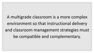 A multigrade classroom is a more complex
environment so that instructional delivery
and classroom management strategies must
be compatible and complementary.
 