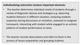 Individualizing instruction involves important elements:
• The teacher determines individual needs of students through a
variety of diagnostic devices and strategies e.g. observing
students behavior in different situation; analyzing students
responses during discussions or recitation, seatwork or assigned
homework, interacting with student while engaged in an activity
patterns of student performance on tests.
• The teacher records observations and refers to them in the
process of lesson preparation and grouping students.
 