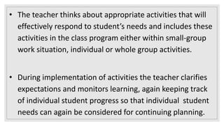 • The teacher thinks about appropriate activities that will
effectively respond to student’s needs and includes these
activities in the class program either within small-group
work situation, individual or whole group activities.
• During implementation of activities the teacher clarifies
expectations and monitors learning, again keeping track
of individual student progress so that individual student
needs can again be considered for continuing planning.
 