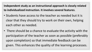 Independent study as an instructional approach is closely related
to individualized instruction. It involves several features.
• Students have access to the teacher as needed but it is
clear that they should try to work on their own, helping
each other as needed.
• There should be a chance to evaluate the activity with the
participation of the teacher as soon as possible (preferably
upon completion) so that immediate feedback can be
given. This enhances the quality of the learning processes.
 