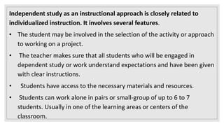 Independent study as an instructional approach is closely related to
individualized instruction. It involves several features.
• The student may be involved in the selection of the activity or approach
to working on a project.
• The teacher makes sure that all students who will be engaged in
dependent study or work understand expectations and have been given
with clear instructions.
• Students have access to the necessary materials and resources.
• Students can work alone in pairs or small-group of up to 6 to 7
students. Usually in one of the learning areas or centers of the
classroom.
 