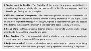 1. Teacher must be flexible - The flexibility of the teacher is also an essential factor in
teaching multigrade. Multigrade teachers should be flexible and equipped with the
knowledge of using various strategies.
2. Effective classroom management - Classroom management represents an essential skill
and knowledge for teachers to achieve a better learning experience for the pupils. Above
all, the most important strategy in teaching multigrade is classroom management, because
if the teacher can control the situation in the classroom, active learning will follow.
3. Group Work - In this approach, a teacher organizes learners to work in smaller groups
according to their abilities, interests, and ages.
4. Peer Teaching - This is an approach in which students serve as teachers or coaches to
other students in the same or different grade levels.
5. Project Approach -This method allows learners to devise ways and means for exploring
a subject in depth. It involves investigating or solving a problem individually or in groups.
 