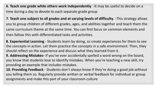 6. Teach one grade while others work independently. -It may be useful to decide on a
time during a day to devote to each separate grade group
7. Teach one subject to all grades and at varying levels of difficulty. -This strategy allows
you to group children of different grades, ages, and abilities together and teach them the
same curriculum theme at the same time. You can first focus on common elements and
then follow this with differentiated tasks and activities.
8. Experiential Learning - Students learn by doing, so create experiences for them to see
the concepts in action. Let them practice the concepts in a safe environment. Then, they
should reflect on the experience and discuss what they learned from it.
9. Addressing Mistakes- If you’ve ever accidentally spelled a word wrong on the board,
you know that students love to identify mistakes. When you’re teaching a new skill, try
providing an example that includes mistakes.
10. Providing Feedback - Students don’t always know if they’re doing a good job without
you telling them so. Regularly provide written or verbal feedback for individual or group
assignments and make this part of your classroom culture
 