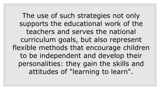 The use of such strategies not only
supports the educational work of the
teachers and serves the national
curriculum goals, but also represent
flexible methods that encourage children
to be independent and develop their
personalities: they gain the skills and
attitudes of "learning to learn".
 