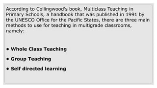 According to Collingwood's book, Multiclass Teaching in
Primary Schools, a handbook that was published in 1991 by
the UNESCO Office for the Pacific States, there are three main
methods to use for teaching in multigrade classrooms,
namely:
• Whole Class Teaching
• Group Teaching
• Self directed learning
 