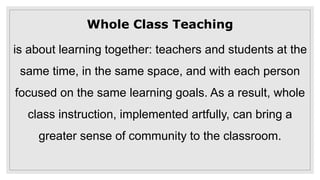 Whole Class Teaching
is about learning together: teachers and students at the
same time, in the same space, and with each person
focused on the same learning goals. As a result, whole
class instruction, implemented artfully, can bring a
greater sense of community to the classroom.
 