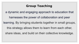 Group Teaching
a dynamic and engaging approach to education that
harnesses the power of collaboration and peer
learning. By bringing students together in small groups,
this strategy allows them to learn from each other,
share ideas, and build on their collective knowledge.
 