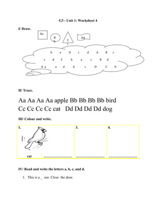 G3 - Unit 1: Worksheet 4
I/ Draw.
II/ Trace.
Aa Aa Aa Aa apple Bb Bb Bb Bb bird
Cc Cc Cc Cc cat Dd Dd Dd Dd dog
III/ Colour and write.
1.
cat
2.
……………………
3.
……………………
4.
……………………
IV/ Read and write the letters a, b, c, and d.
1. This is a _ oor. Close the door.
Aa
B
b C
c
Dd
b a D c d A B c
c d C b a c B d
A a a d A c D C b
 