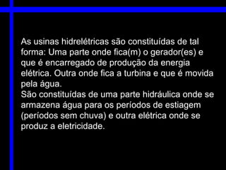 As usinas hidrelétricas são constituídas de tal
forma: Uma parte onde fica(m) o gerador(es) e
que é encarregado de produção da energia
elétrica. Outra onde fica a turbina e que é movida
pela água.
São constituídas de uma parte hidráulica onde se
armazena água para os períodos de estiagem
(períodos sem chuva) e outra elétrica onde se
produz a eletricidade.
 