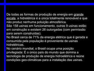 De todas as formas de produção de energia em grande
escala, a hidrelétrica é a única totalmente renovável e que
não produz nenhuma poluição atmosférica.
São 158 usinas em funcionamento, outras 9 usinas estão
em construção e existem 26 outorgadas (com permissão
para serem construídas).
No Brasil cerca de 71% da energia elétrica que é gerada e
consumida pela população é proveniente de usinas
hidrelétricas.
No cenário mundial, o Brasil ocupa uma posição
privilegiada: É o único país do mundo que domina a
tecnologia de produção de energia hidroelétrica e reúne
condições geo-climáticas para a instalação das usinas.
 