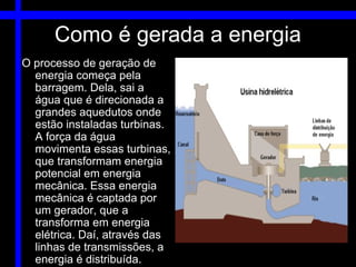 Como é gerada a energia
O processo de geração de
  energia começa pela
  barragem. Dela, sai a
  água que é direcionada a
  grandes aquedutos onde
  estão instaladas turbinas.
  A força da água
  movimenta essas turbinas,
  que transformam energia
  potencial em energia
  mecânica. Essa energia
  mecânica é captada por
  um gerador, que a
  transforma em energia
  elétrica. Daí, através das
  linhas de transmissões, a
  energia é distribuída.
 