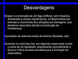 Desvantagens
Exigem a construção de um lago artificial, com impactos
  ambientais e sociais significativos, no Brasil temos por
  exemplo o movimento dos atingidos por barragens, que
  perderam seus lares devido à construção de
  hidrelétricas.

Inundação de extensas áreas de biomas (florestas, etc).

Aumento no nível dos rios, em algumas vezes pode mudar
  o curso do rio represado, prejudicando pontualmente a
  fauna e a flora da área inundada para a formação do
  reservatório.
 