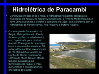 Hidrelétrica de Paracambi
•   Construída em dois anos e meio, a hidrelétrica Paracambi atenderá os
    municípios de Itaguaí, na Região Metropolitana, e Piraí no Médio Paraíba. A
    nova usina é a última a integrar o complexo de Lajes, que já contava com as
    hidrelétricas de Fontes Novas, Nilo Peçanha e Pereira Passos.

o O município de Paracambi, na
  Região Metropolitana do Rio de
  Janeiro, ganhou uma hidrelétrica
  com capacidade para produzir
  mais de 25 megawatts de energia
  limpa e renovável e abastecer 50
  mil residências. Com investimento
  de R$ 200 milhões, a usina da
  Light e da Cemig (Companhia
  Elétrica de Minas Gerais) atende
  também às cidades sul
  fluminenses de Itaguaí e Piraí,
  aumentando a autossuficiência
  energética do estado.
 