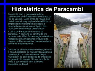 Hidrelétrica de Paracambi
•  De acordo com o vice-governador e
   coordenador de Infraestrutura do Estado do
   Rio de Janeiro, Luiz Fernando Pezão, que
   participou da inauguração da hidrelétrica, o
   empreendimento também assegura o
   desenvolvimento sócio econômico dos
   municípios fluminenses beneficiados.
• A usina de Paracambi é a última do
   complexo. A primeira foi construída em
   dezembro de 1904. Essa energia hidrelétrica
   representa uma importante produção de
   energia no Rio de Janeiro, que cresce bem
   acima da média nacional .
Preservação do meio ambiente
• Centrais de abastecimento de energia como
   a nova hidrelétrica de Paracambi ajudam na
   preservação do meio ambiente, já que
   multiplicam as possibilidades da ampliação
   da geração de energia hídrica, uma fonte
   limpa e que constitui 75% da matriz
   energética do Brasil.
 