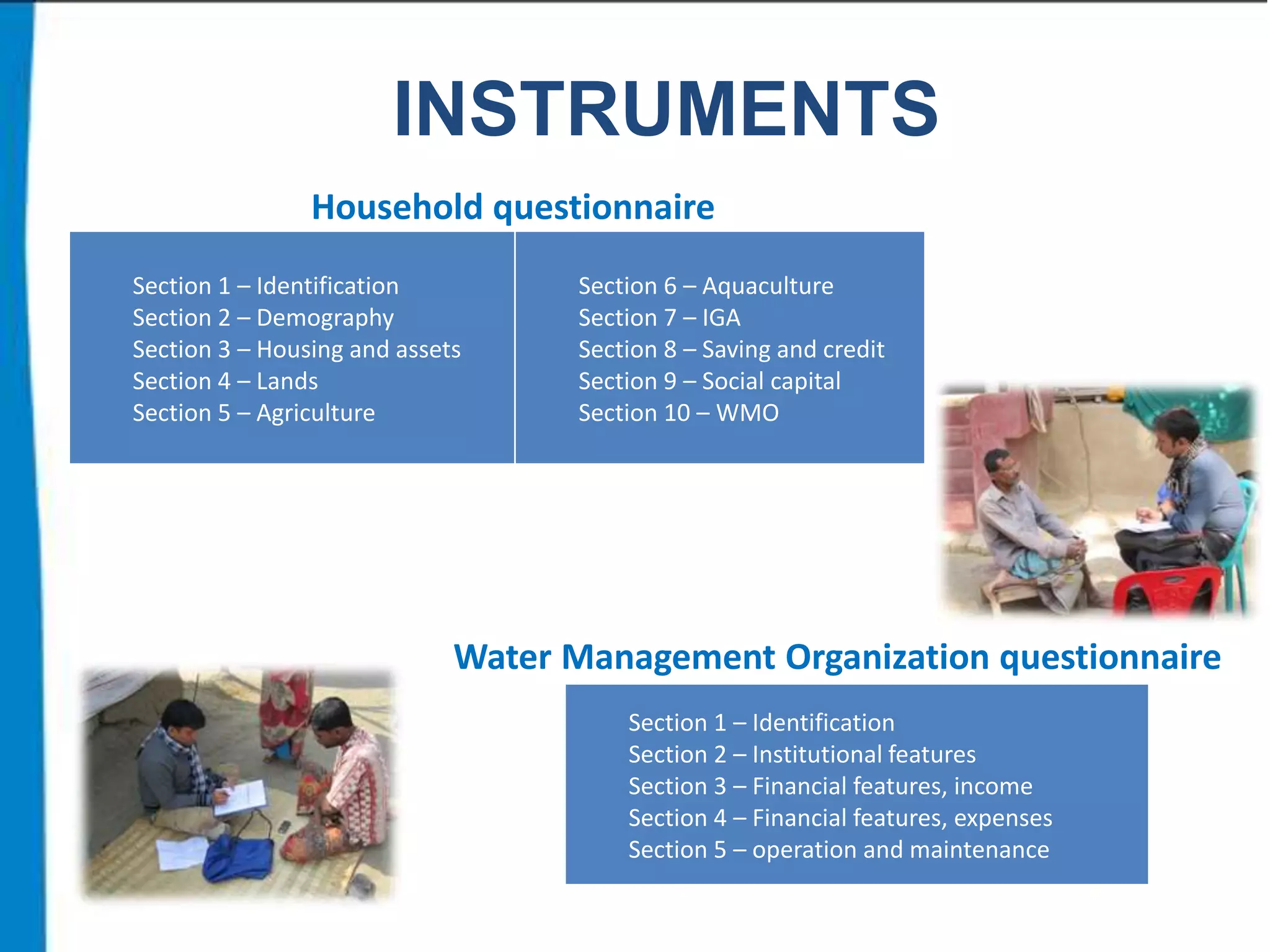 INSTRUMENTS
Household questionnaire
Section 1 – Identification
Section 2 – Demography
Section 3 – Housing and assets
Section 4 – Lands
Section 5 – Agriculture

Section 6 – Aquaculture
Section 7 – IGA
Section 8 – Saving and credit
Section 9 – Social capital
Section 10 – WMO

Water Management Organization questionnaire
Section 1 – Identification
Section 2 – Institutional features
Section 3 – Financial features, income
Section 4 – Financial features, expenses
Section 5 – operation and maintenance

 